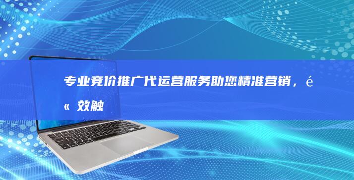 专业竞价推广代运营服务：助您精准营销，高效触达目标客户